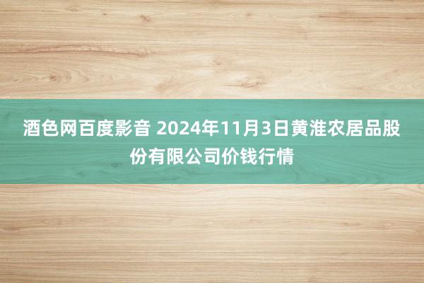 酒色网百度影音 2024年11月3日黄淮农居品股份有限公司价钱行情