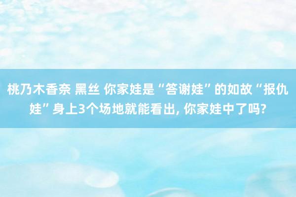 桃乃木香奈 黑丝 你家娃是“答谢娃”的如故“报仇娃”身上3个场地就能看出， 你家娃中了吗?