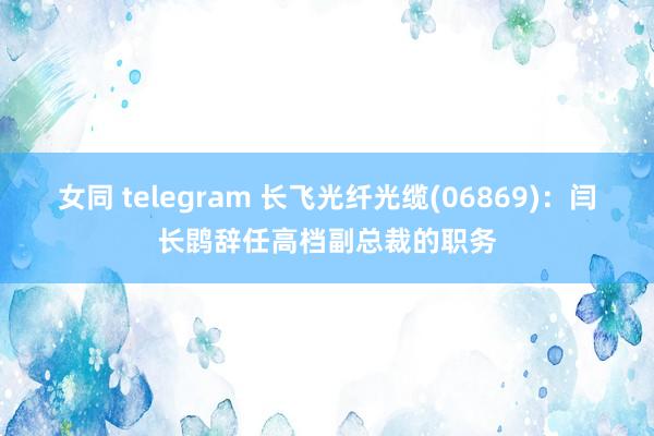 女同 telegram 长飞光纤光缆(06869)：闫长鹍辞任高档副总裁的职务