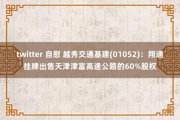 twitter 自慰 越秀交通基建(01052)：翔通挂牌出售天津津富高速公路的60%股权