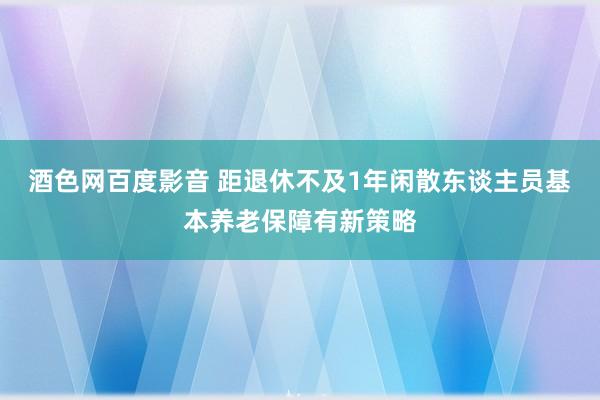 酒色网百度影音 距退休不及1年闲散东谈主员基本养老保障有新策略