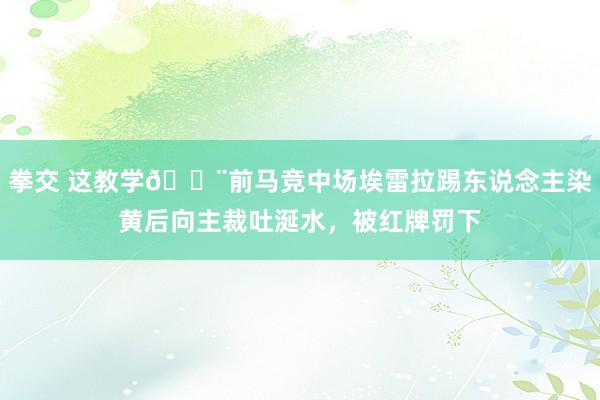 拳交 这教学😨前马竞中场埃雷拉踢东说念主染黄后向主裁吐涎水，被红牌罚下