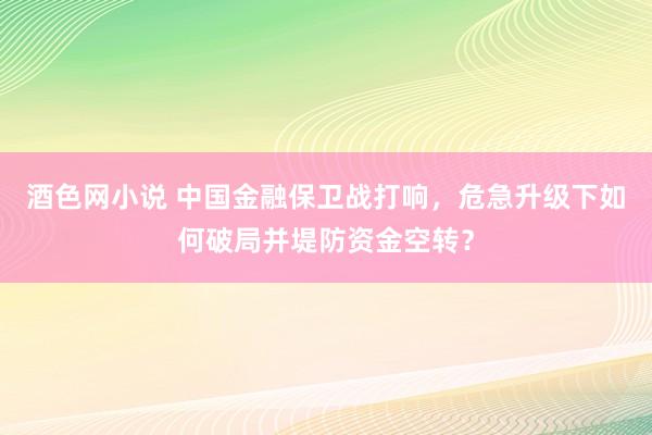 酒色网小说 中国金融保卫战打响，危急升级下如何破局并堤防资金空转？