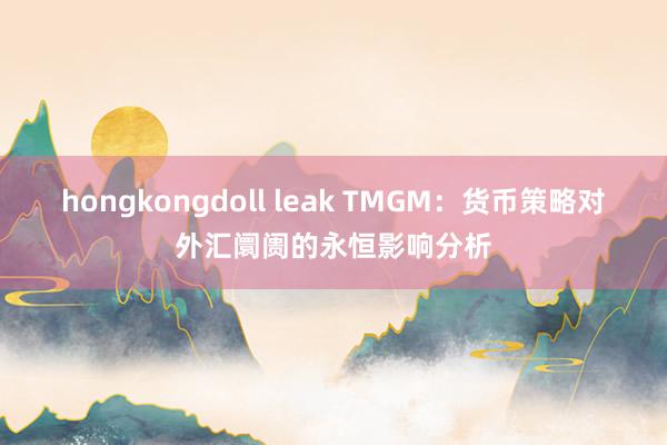 hongkongdoll leak TMGM：货币策略对外汇阛阓的永恒影响分析