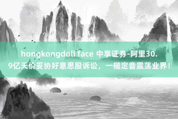 hongkongdoll face 中享证券-阿里30.9亿天价妥协好意思股诉讼，一槌定音震荡业界！