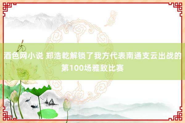 酒色网小说 郑浩乾解锁了我方代表南通支云出战的第100场雅致比赛