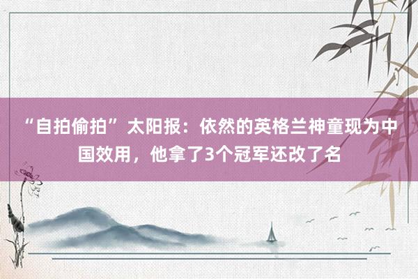 “自拍偷拍” 太阳报：依然的英格兰神童现为中国效用，他拿了3个冠军还改了名