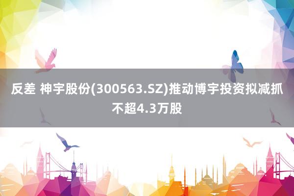 反差 神宇股份(300563.SZ)推动博宇投资拟减抓不超4.3万股