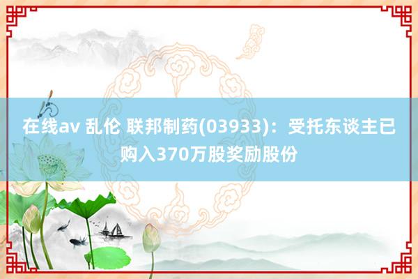 在线av 乱伦 联邦制药(03933)：受托东谈主已购入370万股奖励股份