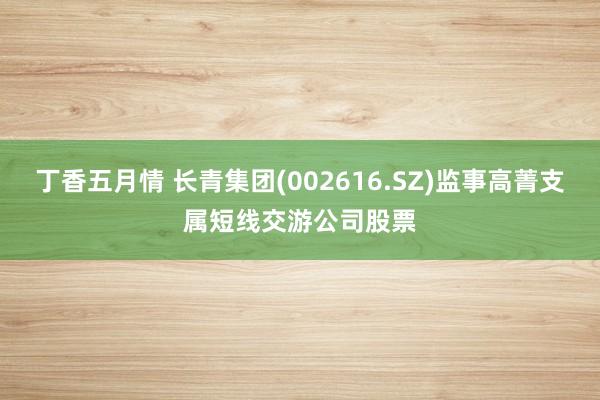 丁香五月情 长青集团(002616.SZ)监事高菁支属短线交游公司股票