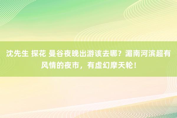 沈先生 探花 曼谷夜晚出游该去哪？湄南河滨超有风情的夜市，有虚幻摩天轮！