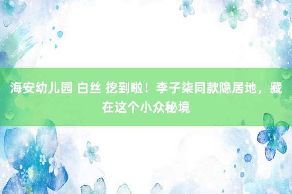 海安幼儿园 白丝 挖到啦！李子柒同款隐居地，藏在这个小众秘境