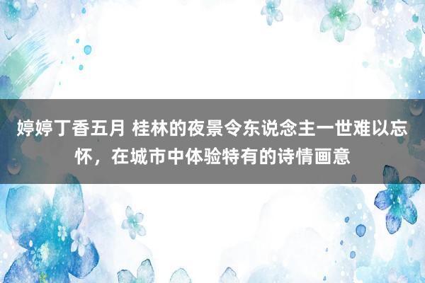 婷婷丁香五月 桂林的夜景令东说念主一世难以忘怀，在城市中体验特有的诗情画意