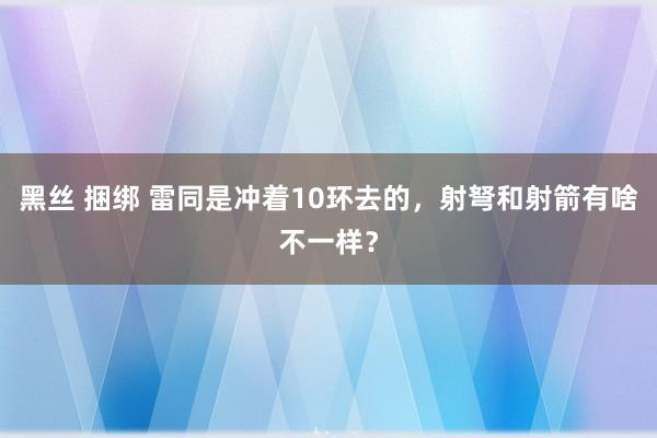 黑丝 捆绑 雷同是冲着10环去的，射弩和射箭有啥不一样？