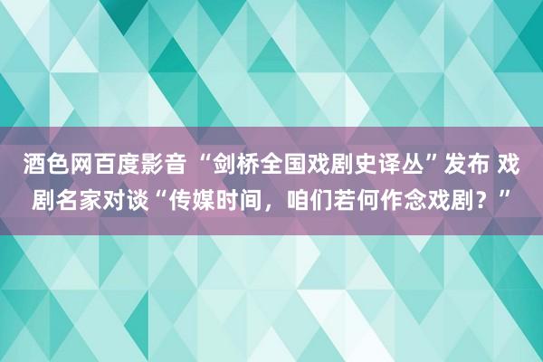 酒色网百度影音 “剑桥全国戏剧史译丛”发布 戏剧名家对谈“传媒时间，咱们若何作念戏剧？”