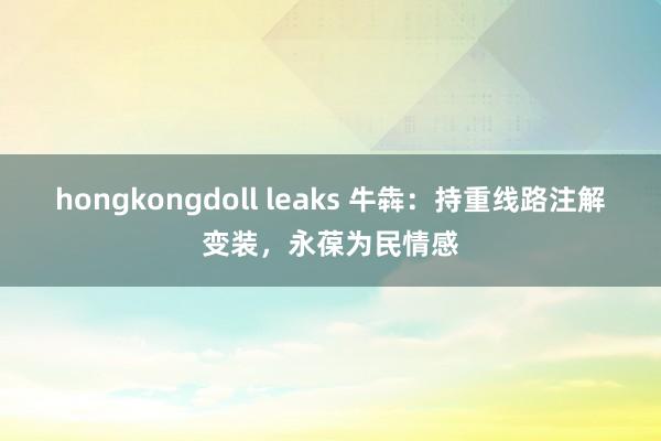 hongkongdoll leaks 牛犇：持重线路注解变装，永葆为民情感