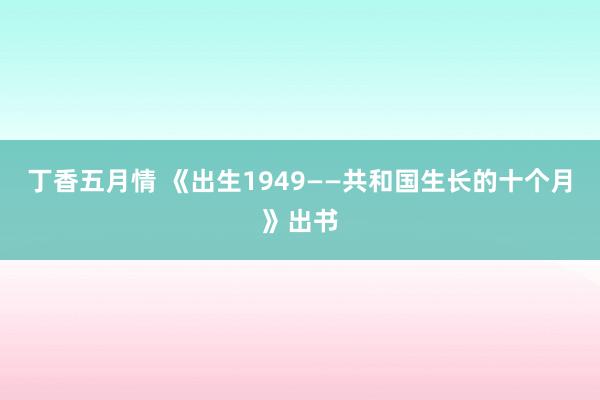 丁香五月情 《出生1949——共和国生长的十个月》出书