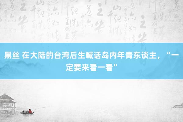 黑丝 在大陆的台湾后生喊话岛内年青东谈主，“一定要来看一看”