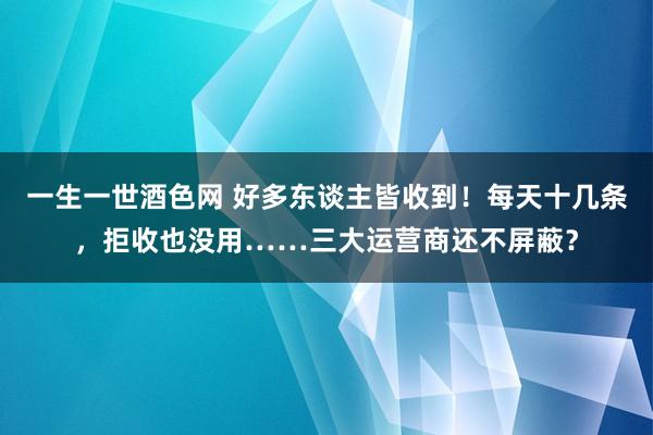 一生一世酒色网 好多东谈主皆收到！每天十几条，拒收也没用……三大运营商还不屏蔽？