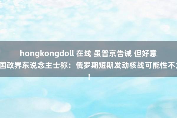 hongkongdoll 在线 虽普京告诫 但好意思国政界东说念主士称：俄罗期短期发动核战可能性不大！