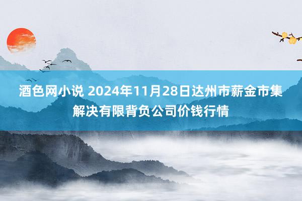 酒色网小说 2024年11月28日达州市薪金市集解决有限背负公司价钱行情