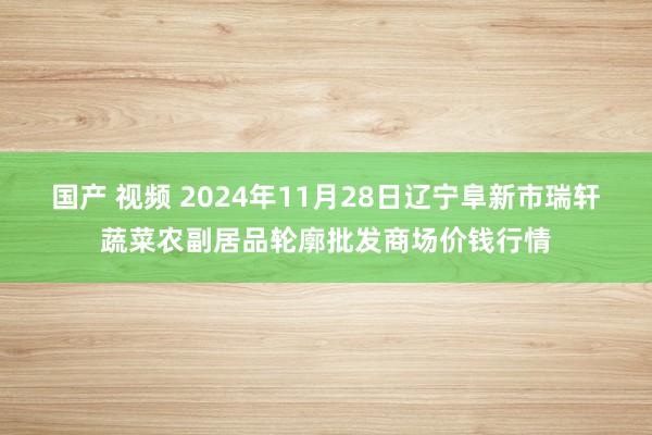 国产 视频 2024年11月28日辽宁阜新市瑞轩蔬菜农副居品轮廓批发商场价钱行情