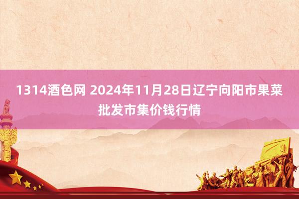 1314酒色网 2024年11月28日辽宁向阳市果菜批发市集价钱行情