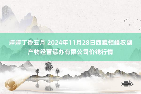 婷婷丁香五月 2024年11月28日西藏领峰农副产物经营惩办有限公司价钱行情