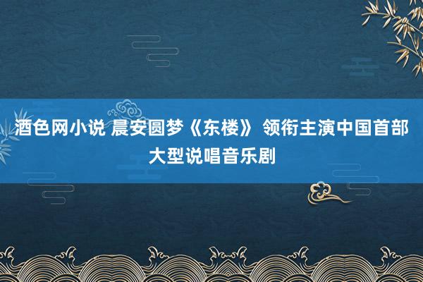 酒色网小说 晨安圆梦《东楼》 领衔主演中国首部大型说唱音乐剧