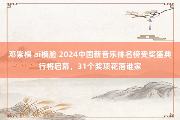 邓紫棋 ai换脸 2024中国新音乐排名榜受奖盛典行将启幕，31个奖项花落谁家