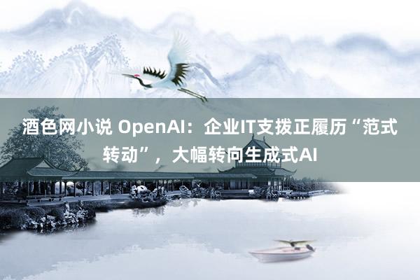 酒色网小说 OpenAI：企业IT支拨正履历“范式转动”，大幅转向生成式AI