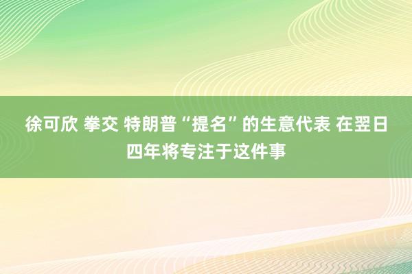 徐可欣 拳交 特朗普“提名”的生意代表 在翌日四年将专注于这件事