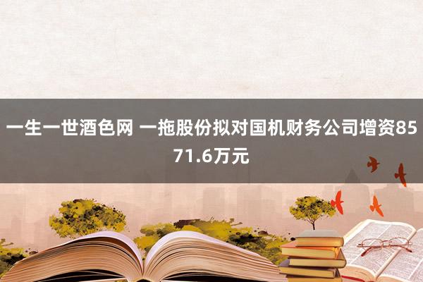 一生一世酒色网 一拖股份拟对国机财务公司增资8571.6万元