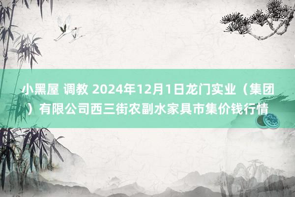 小黑屋 调教 2024年12月1日龙门实业（集团）有限公司西三街农副水家具市集价钱行情