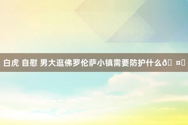 白虎 自慰 男大逛佛罗伦萨小镇需要防护什么🤔