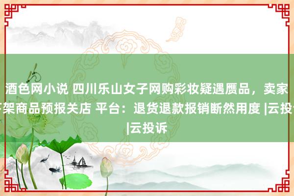 酒色网小说 四川乐山女子网购彩妆疑遇赝品，卖家下架商品预报关店 平台：退货退款报销断然用度 |云投诉