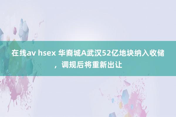 在线av hsex 华裔城A武汉52亿地块纳入收储，调规后将重新出让