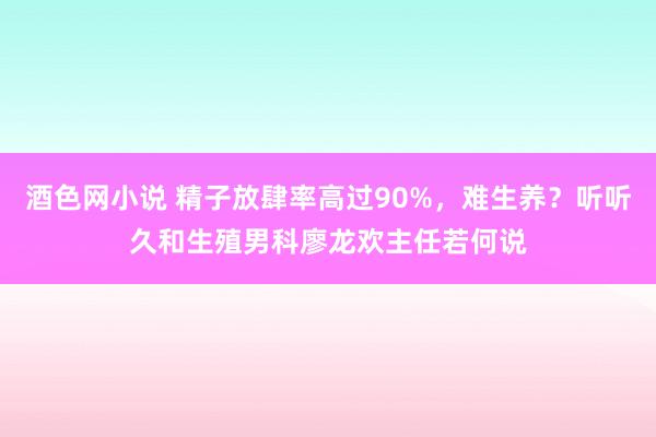 酒色网小说 精子放肆率高过90%，难生养？听听久和生殖男科廖龙欢主任若何说