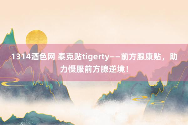 1314酒色网 泰克贴tigerty——前方腺康贴，助力慑服前方腺逆境！