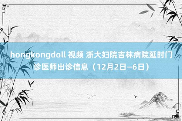 hongkongdoll 视频 浙大妇院吉林病院延时门诊医师出诊信息（12月2日—6日）