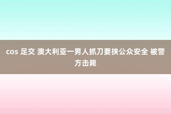 cos 足交 澳大利亚一男人抓刀要挟公众安全 被警方击毙