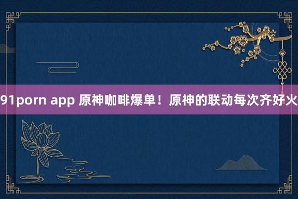 91porn app 原神咖啡爆单！原神的联动每次齐好火