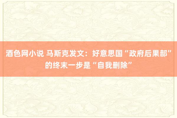 酒色网小说 马斯克发文：好意思国“政府后果部”的终末一步是“自我删除”