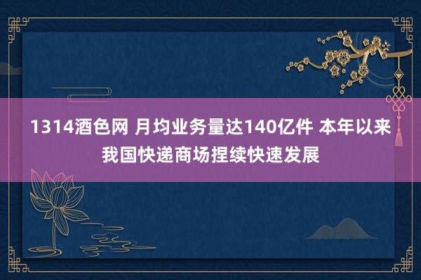 1314酒色网 月均业务量达140亿件 本年以来我国快递商场捏续快速发展