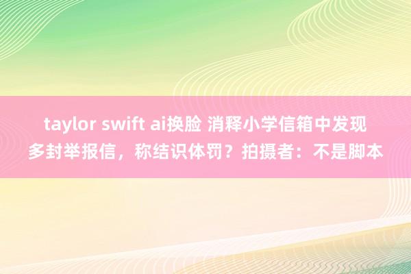 taylor swift ai换脸 消释小学信箱中发现多封举报信，称结识体罚？拍摄者：不是脚本