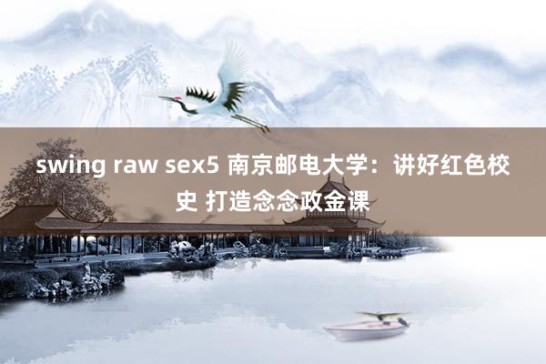 swing raw sex5 南京邮电大学：讲好红色校史 打造念念政金课