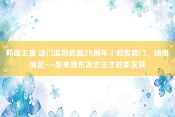 韩国主播 澳门追想故国25周年｜假寓澳门，拥抱湾区——新来澳东说念主才的新发展