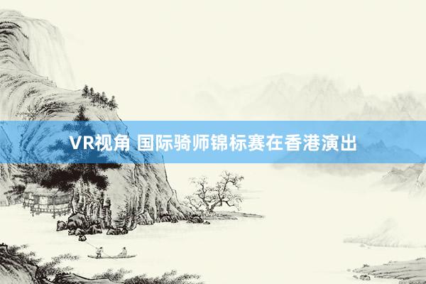 VR视角 国际骑师锦标赛在香港演出