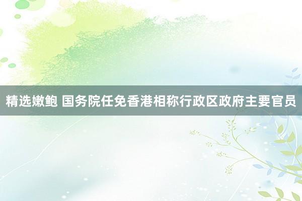 精选嫩鲍 国务院任免香港相称行政区政府主要官员