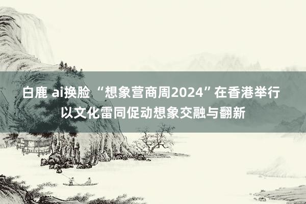 白鹿 ai换脸 “想象营商周2024”在香港举行 以文化雷同促动想象交融与翻新